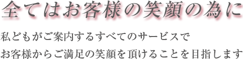 全てはお客様の笑顔の為に　私どもがご案内するすべてのサービスで　お客様からご満足の笑顔を頂けることをめざします